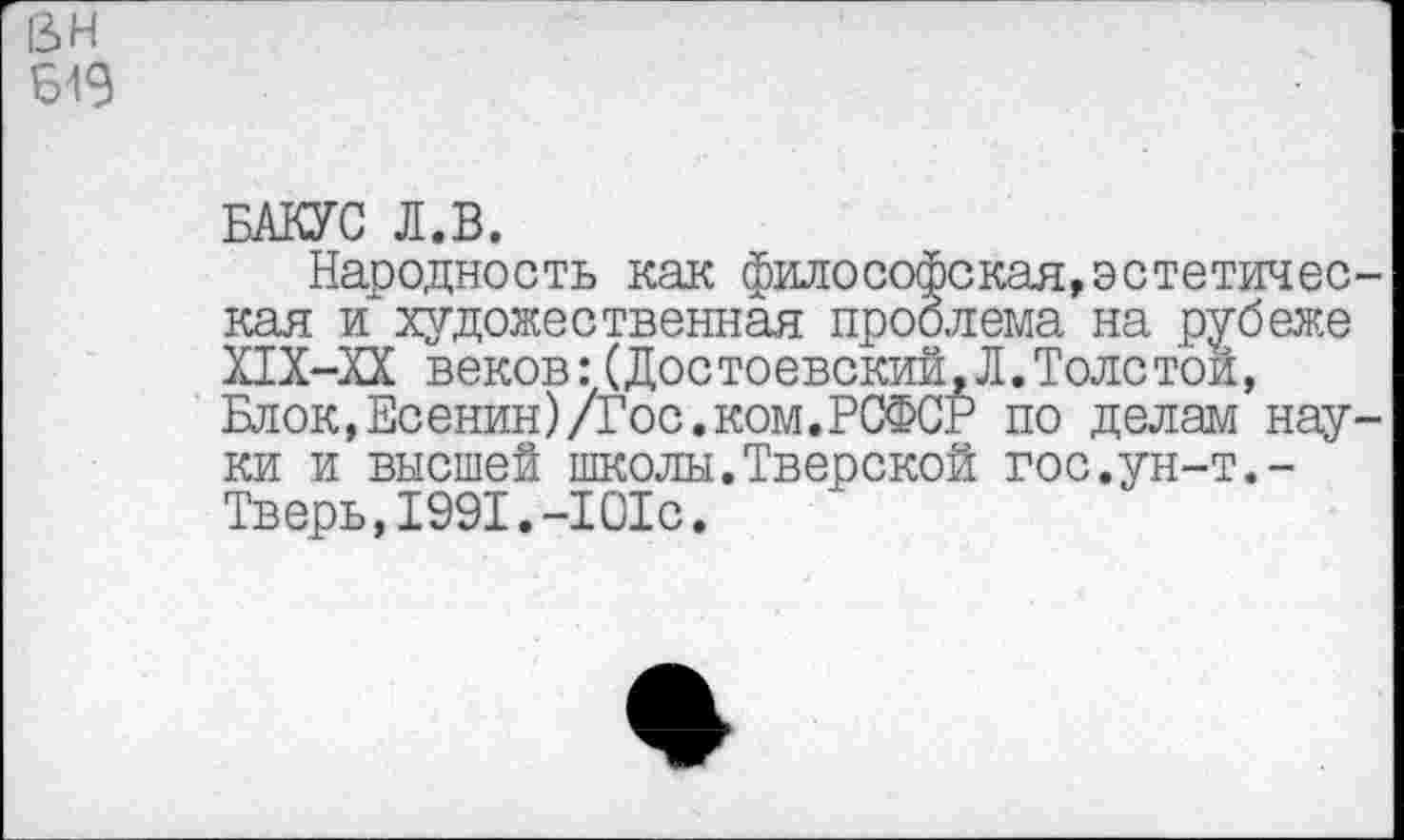 ﻿13 н
Б19
БАКУС Л.В.
Народность как философская,эстетическая и~художественная проблема на рубеже Х1Х-ХХ веков:(Достоевский,Л.Толстой, Блок,Есенин)/Гос.ком.РСФСР по делам науки и высшей школы.Тверской гос.ун-т.-Тверь,1991.-101с.